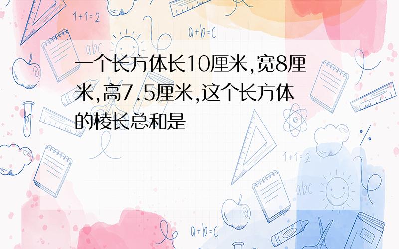 一个长方体长10厘米,宽8厘米,高7.5厘米,这个长方体的棱长总和是