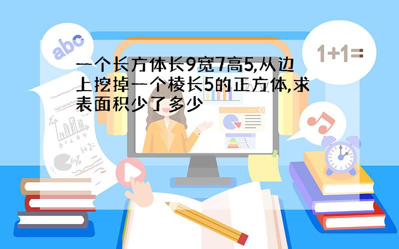 一个长方体长9宽7高5,从边上挖掉一个棱长5的正方体,求表面积少了多少