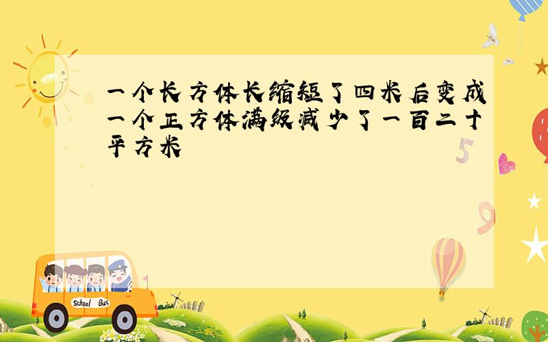 一个长方体长缩短了四米后变成一个正方体满级减少了一百二十平方米