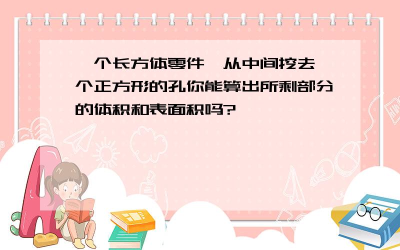 一个长方体零件,从中间挖去一个正方形的孔你能算出所剩部分的体积和表面积吗?