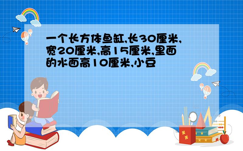 一个长方体鱼缸,长30厘米,宽20厘米,高15厘米,里面的水面高10厘米,小豆