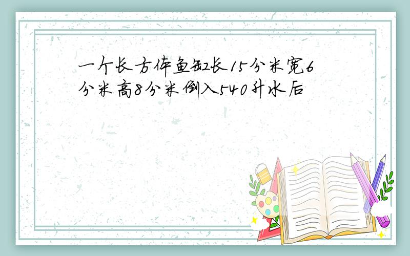 一个长方体鱼缸长15分米宽6分米高8分米倒入540升水后