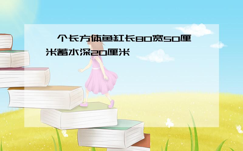 一个长方体鱼缸长80宽50厘米蓄水深20厘米