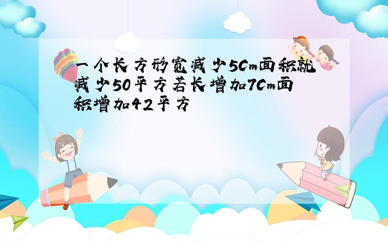 一个长方形宽减少5Cm面积就减少50平方若长增加7Cm面积增加42平方