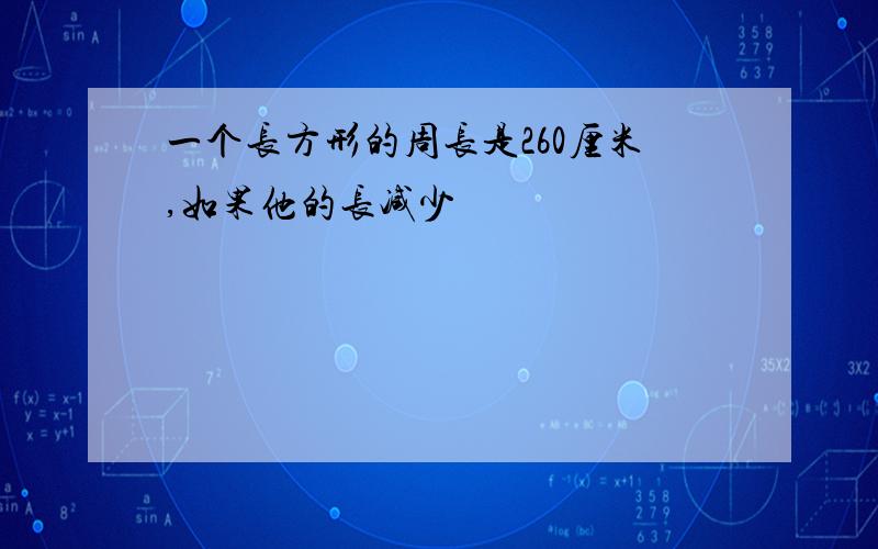 一个长方形的周长是260厘米,如果他的长减少