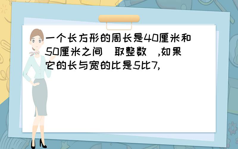 一个长方形的周长是40厘米和50厘米之间(取整数),如果它的长与宽的比是5比7,