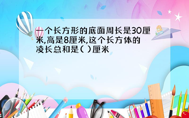 一个长方形的底面周长是30厘米,高是8厘米,这个长方体的凌长总和是( )厘米