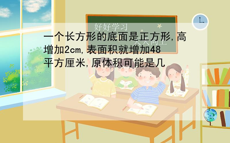 一个长方形的底面是正方形,高增加2cm,表面积就增加48平方厘米,原体积可能是几