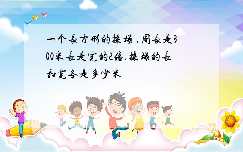 一个长方形的操场 ,周长是300米长是宽的2倍.操场的长和宽各是多少米