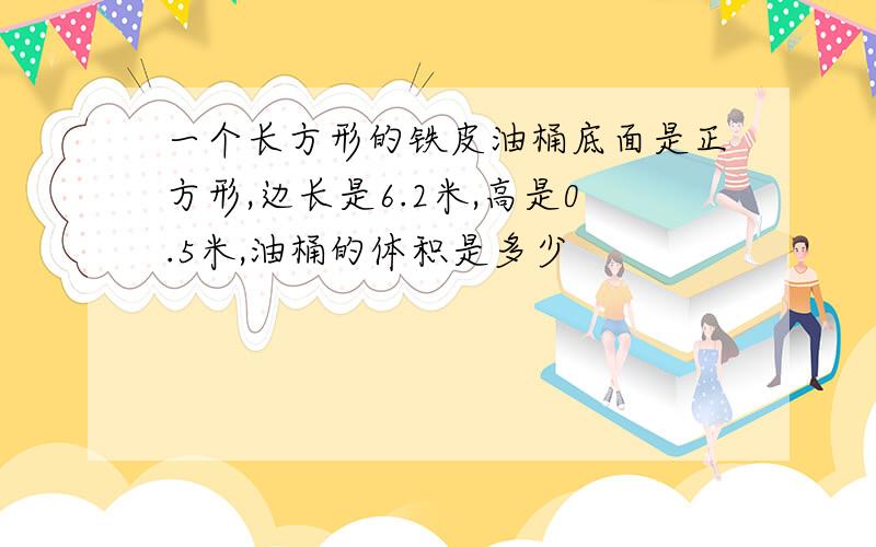 一个长方形的铁皮油桶底面是正方形,边长是6.2米,高是0.5米,油桶的体积是多少