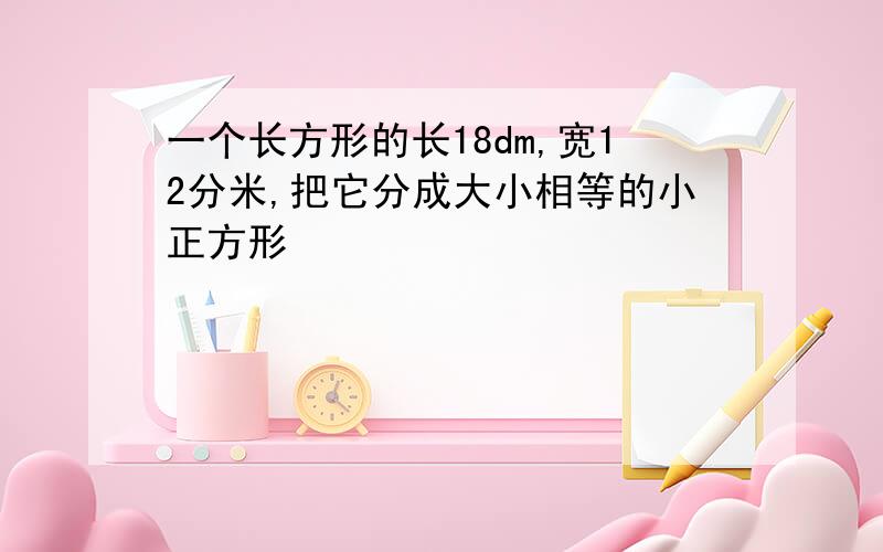 一个长方形的长18dm,宽12分米,把它分成大小相等的小正方形