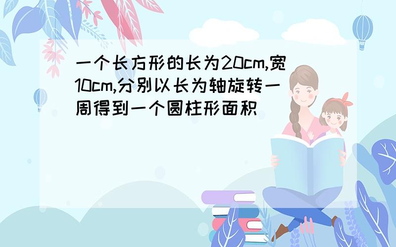 一个长方形的长为20cm,宽10cm,分别以长为轴旋转一周得到一个圆柱形面积