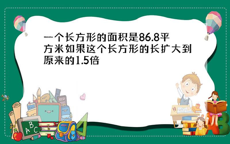 一个长方形的面积是86.8平方米如果这个长方形的长扩大到原来的1.5倍