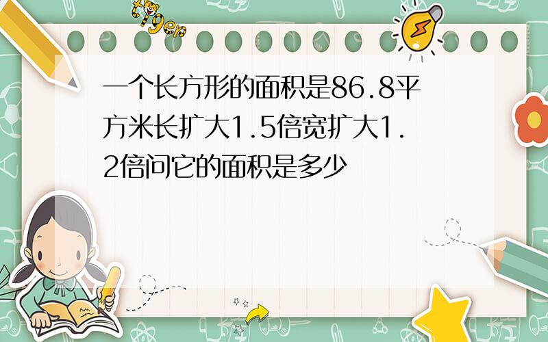 一个长方形的面积是86.8平方米长扩大1.5倍宽扩大1.2倍问它的面积是多少