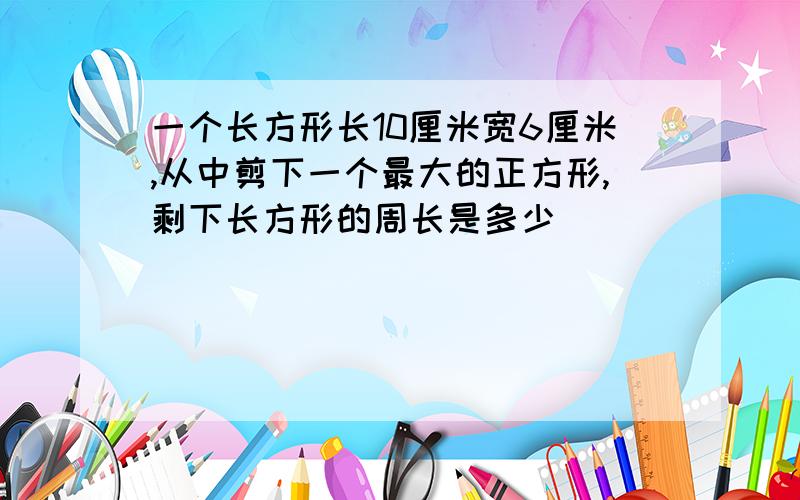 一个长方形长10厘米宽6厘米,从中剪下一个最大的正方形,剩下长方形的周长是多少