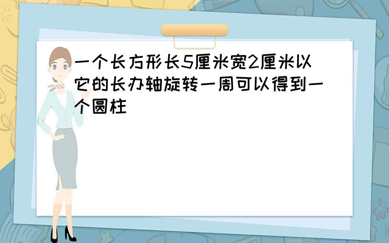 一个长方形长5厘米宽2厘米以它的长办轴旋转一周可以得到一个圆柱