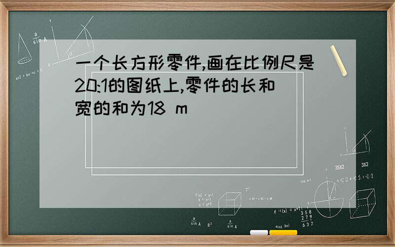 一个长方形零件,画在比例尺是20:1的图纸上,零件的长和宽的和为18 m