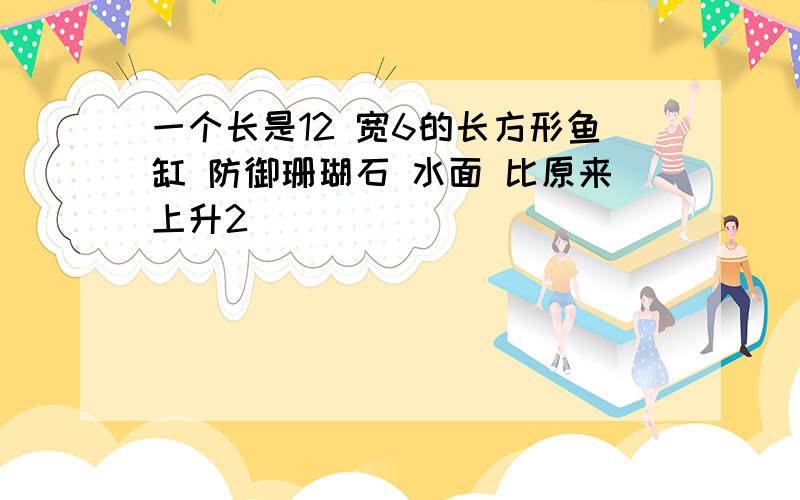 一个长是12 宽6的长方形鱼缸 防御珊瑚石 水面 比原来上升2