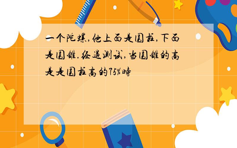 一个陀螺,他上面是圆柱,下面是圆锥.经过测试,当圆锥的高是是圆柱高的75%时