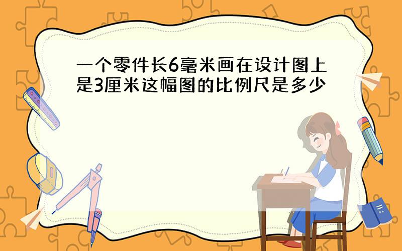 一个零件长6毫米画在设计图上是3厘米这幅图的比例尺是多少