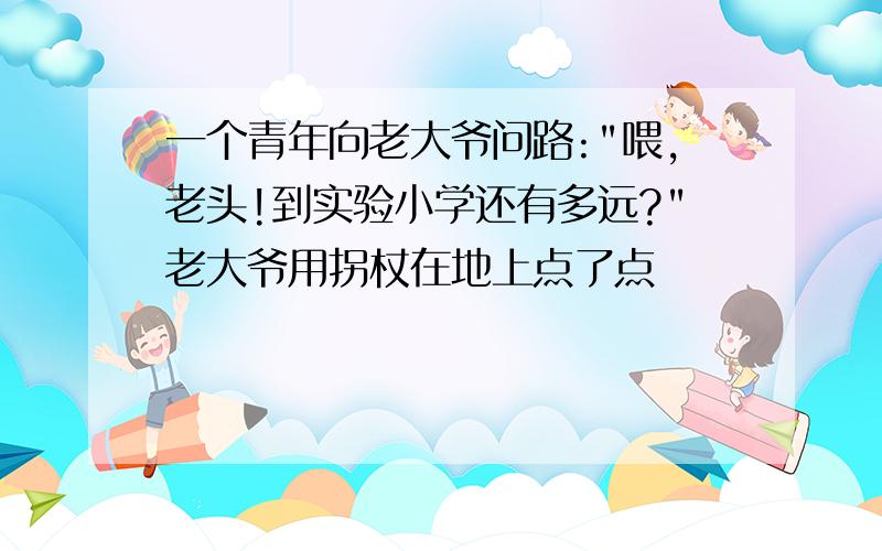 一个青年向老大爷问路:"喂,老头!到实验小学还有多远?"老大爷用拐杖在地上点了点