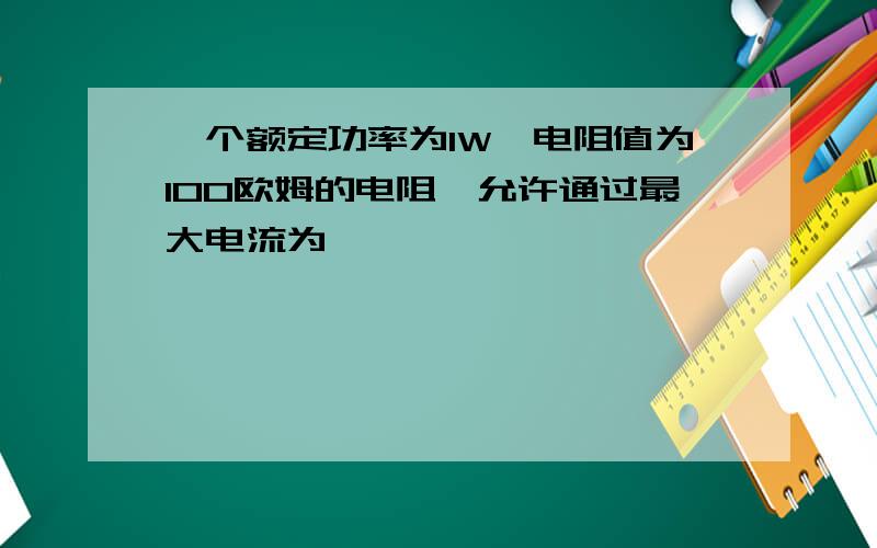 一个额定功率为1W,电阻值为100欧姆的电阻,允许通过最大电流为