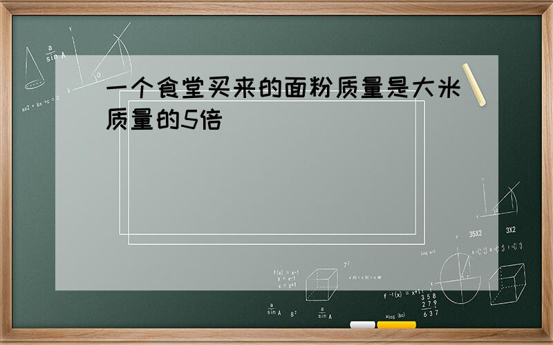 一个食堂买来的面粉质量是大米质量的5倍