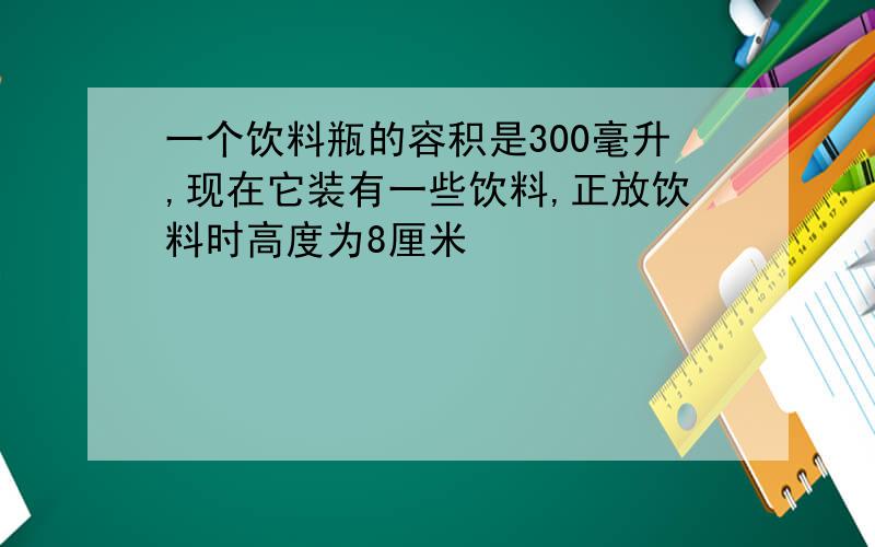 一个饮料瓶的容积是300毫升,现在它装有一些饮料,正放饮料时高度为8厘米