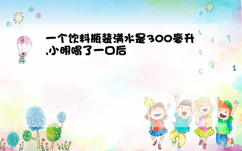 一个饮料瓶装满水是300毫升,小明喝了一口后