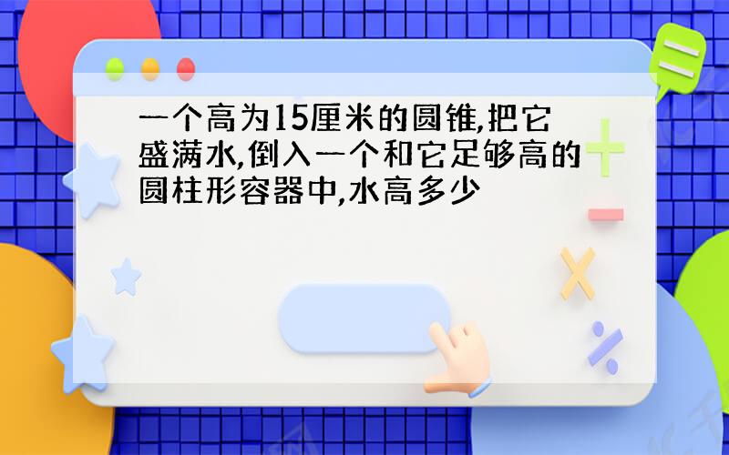 一个高为15厘米的圆锥,把它盛满水,倒入一个和它足够高的圆柱形容器中,水高多少