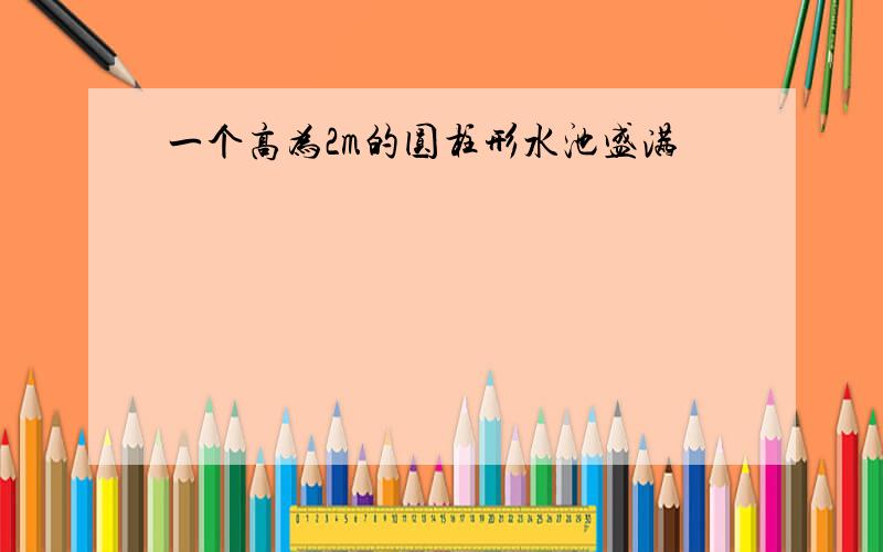 一个高为2m的圆柱形水池盛满