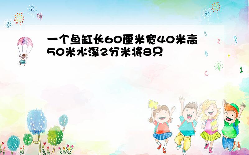 一个鱼缸长60厘米宽40米高50米水深2分米将8只