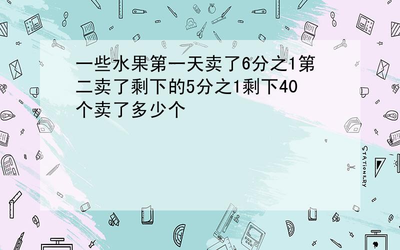 一些水果第一天卖了6分之1第二卖了剩下的5分之1剩下40个卖了多少个