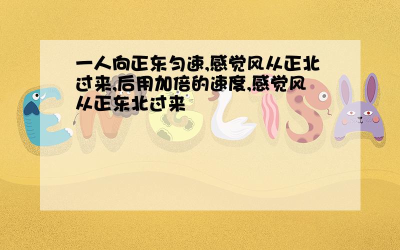 一人向正东匀速,感觉风从正北过来,后用加倍的速度,感觉风从正东北过来