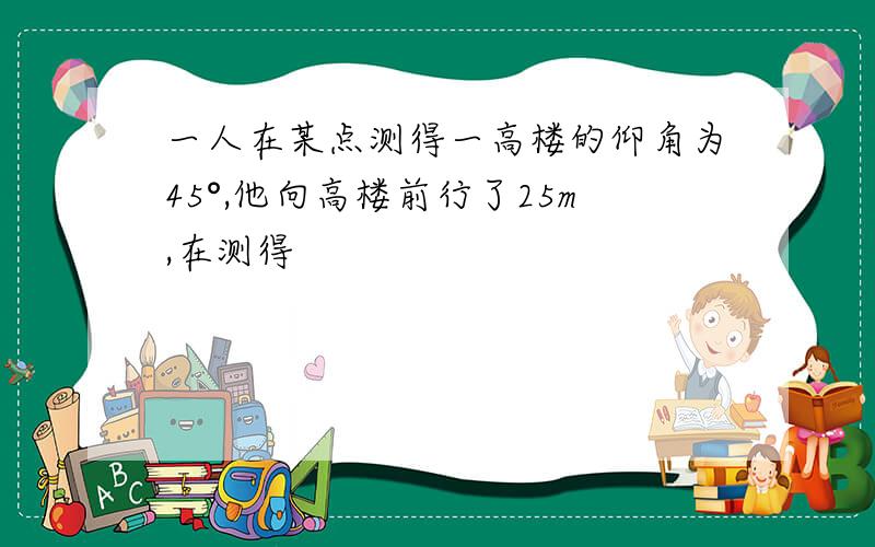 一人在某点测得一高楼的仰角为45°,他向高楼前行了25m,在测得