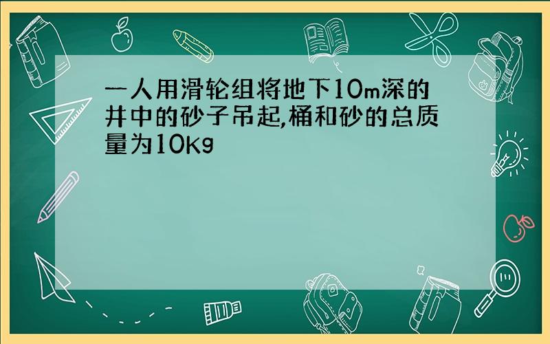 一人用滑轮组将地下10m深的井中的砂子吊起,桶和砂的总质量为10Kg