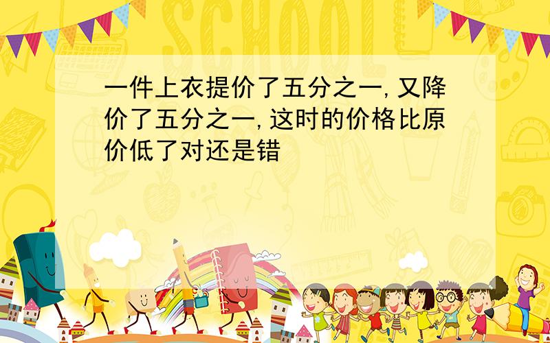 一件上衣提价了五分之一,又降价了五分之一,这时的价格比原价低了对还是错