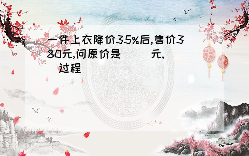 一件上衣降价35%后,售价380元,问原价是( )元. [过程]