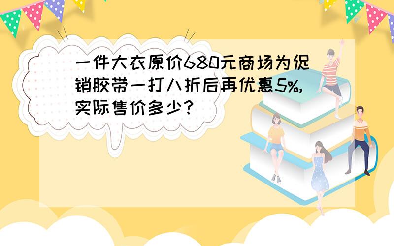 一件大衣原价680元商场为促销胶带一打八折后再优惠5%,实际售价多少?