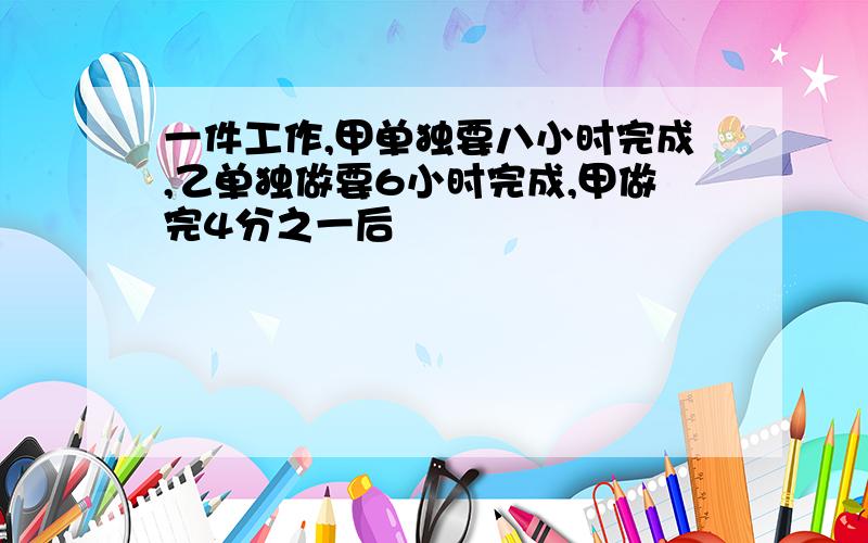 一件工作,甲单独要八小时完成,乙单独做要6小时完成,甲做完4分之一后