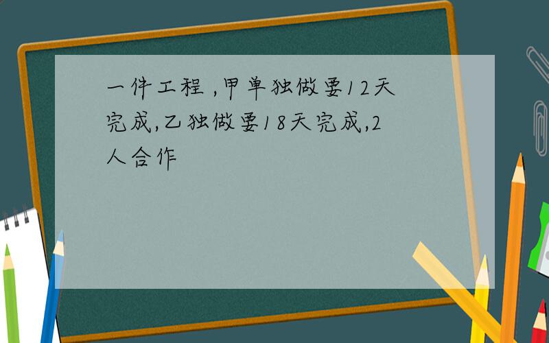 一件工程 ,甲单独做要12天完成,乙独做要18天完成,2人合作