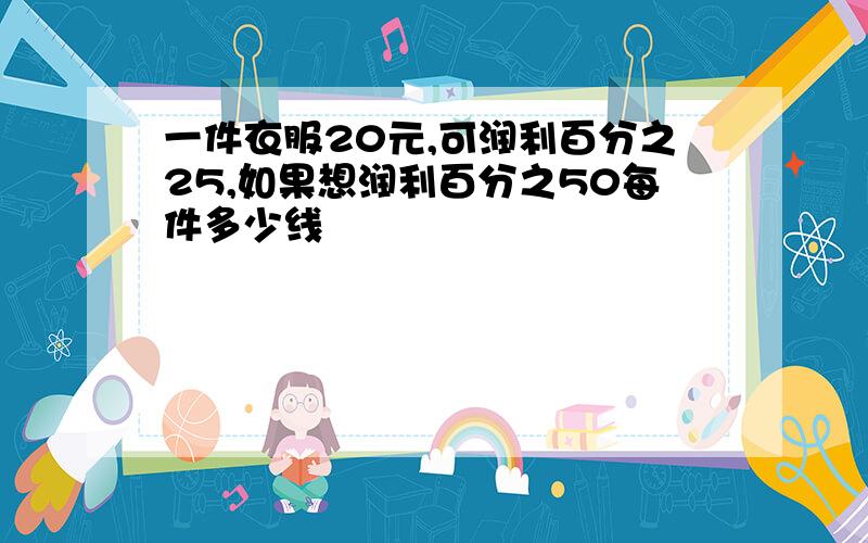 一件衣服20元,可润利百分之25,如果想润利百分之50每件多少线