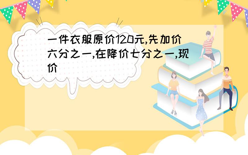 一件衣服原价120元,先加价六分之一,在降价七分之一,现价