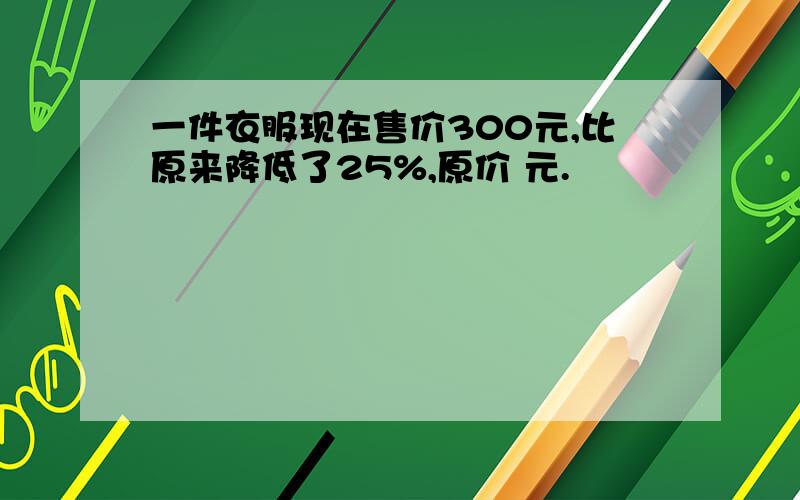 一件衣服现在售价300元,比原来降低了25%,原价 元.