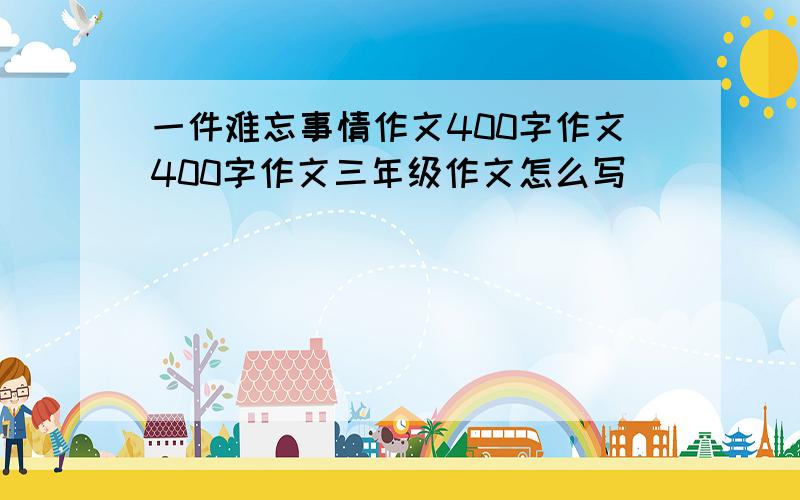 一件难忘事情作文400字作文400字作文三年级作文怎么写