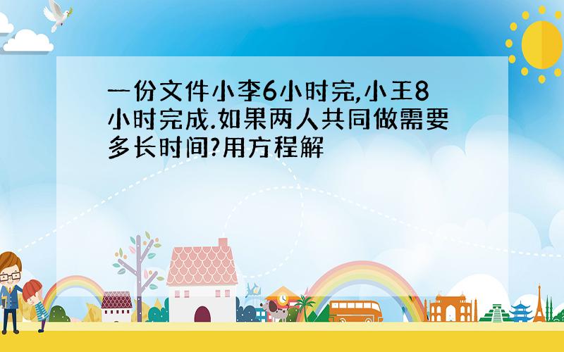 一份文件小李6小时完,小王8小时完成.如果两人共同做需要多长时间?用方程解