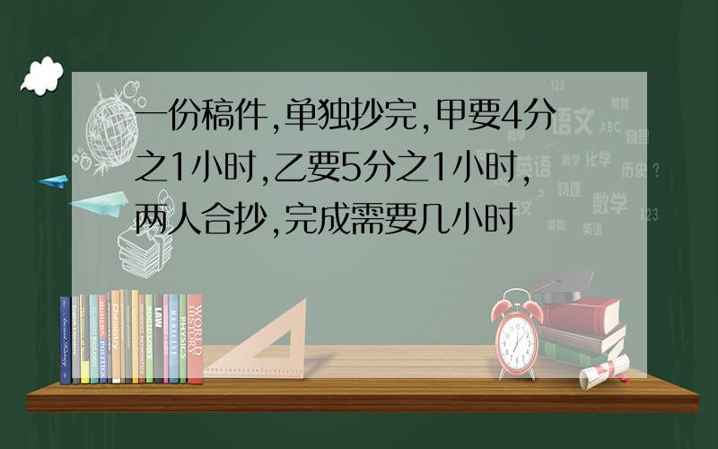 一份稿件,单独抄完,甲要4分之1小时,乙要5分之1小时,两人合抄,完成需要几小时