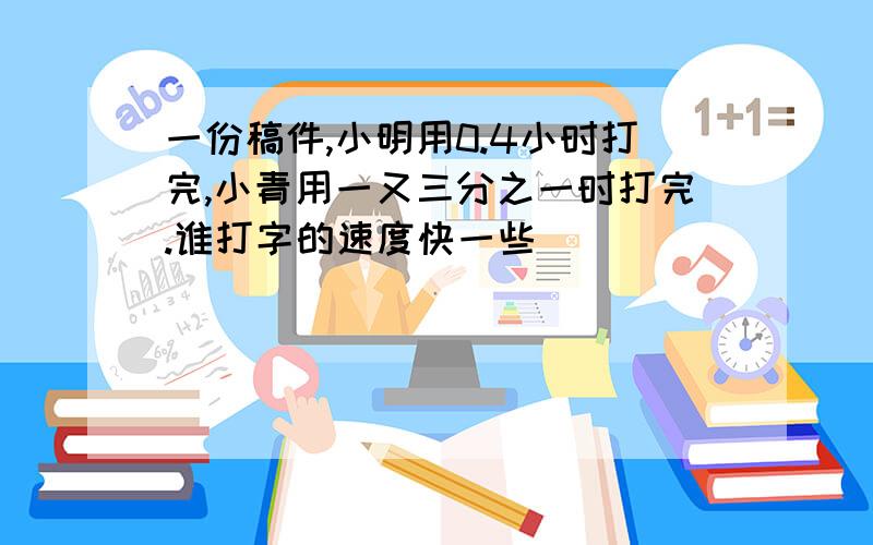 一份稿件,小明用0.4小时打完,小青用一又三分之一时打完.谁打字的速度快一些