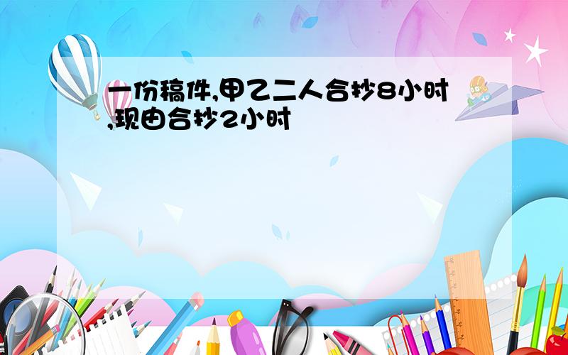 一份稿件,甲乙二人合抄8小时,现由合抄2小时