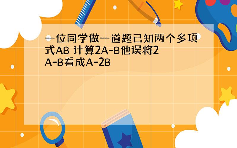 一位同学做一道题已知两个多项式AB 计算2A-B他误将2A-B看成A-2B